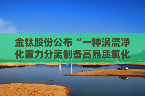金钛股份公布“一种涡流净化重力分离制备高品质氯化镁的装置及其制备方法”专利