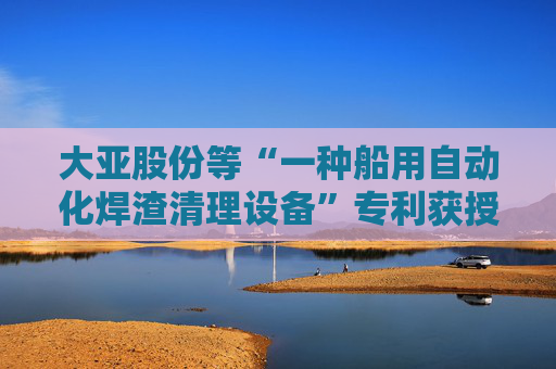 大亚股份等“一种船用自动化焊渣清理设备”专利获授权