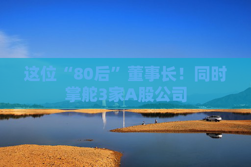 这位“80后”董事长！同时掌舵3家A股公司