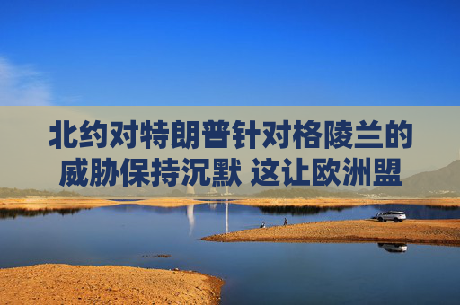 北约对特朗普针对格陵兰的威胁保持沉默 这让欧洲盟友深感不安