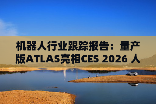 机器人行业跟踪报告：量产版ATLAS亮相CES 2026 人形机器人产业发展持续加速