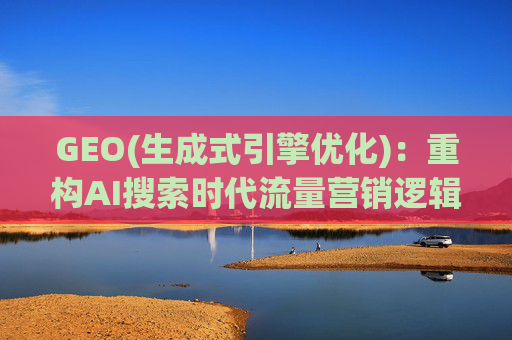 GEO(生成式引擎优化)：重构AI搜索时代流量营销逻辑 从“排名优先”到“答案优先”
