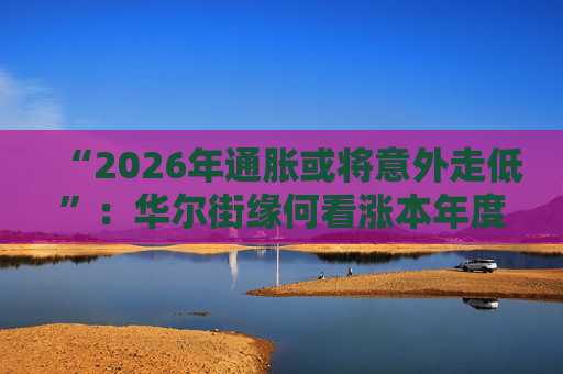 “2026年通胀或将意外走低”：华尔街缘何看涨本年度经济与股市