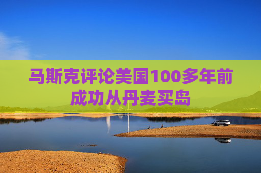 马斯克评论美国100多年前成功从丹麦买岛