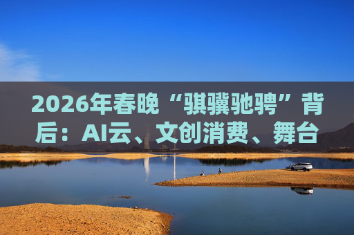 2026年春晚“骐骥驰骋”背后:AI云、文创消费、舞台科技三大主线