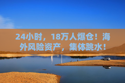 24小时，18万人爆仓！海外风险资产，集体跳水！  第1张