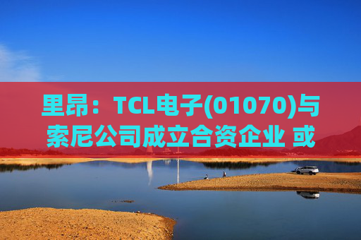 里昂：TCL电子(01070)与索尼公司成立合资企业 或有利于整体盈利增长