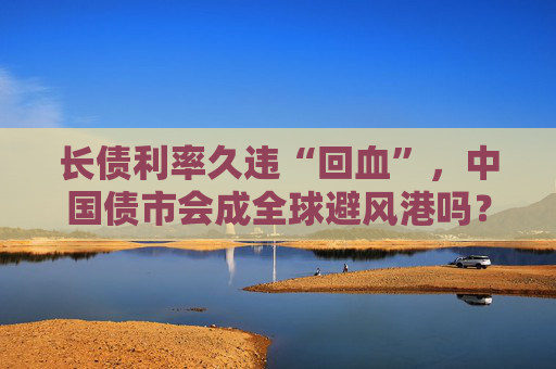 长债利率久违“回血”，中国债市会成全球避风港吗？