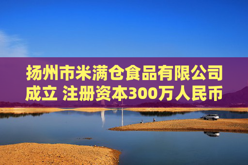 扬州市米满仓食品有限公司成立 注册资本300万人民币