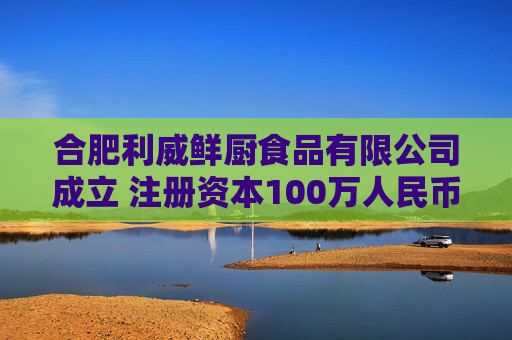 合肥利威鲜厨食品有限公司成立 注册资本100万人民币