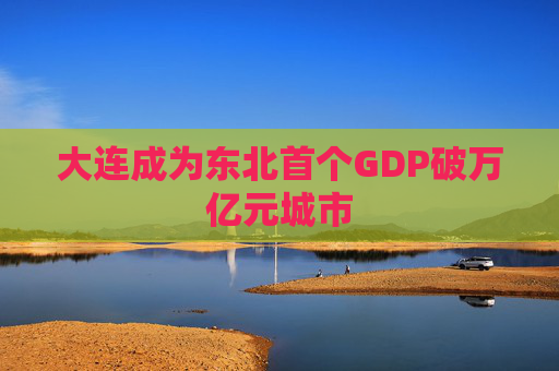 大连成为东北首个GDP破万亿元城市