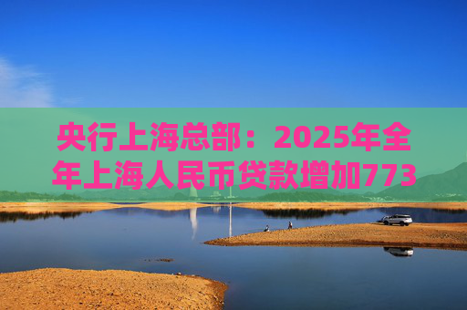 央行上海总部：2025年全年上海人民币贷款增加7734亿元