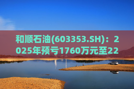 和顺石油(603353.SH)：2025年预亏1760万元至2200万元