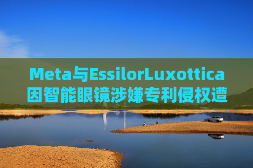 Meta与EssilorLuxottica因智能眼镜涉嫌专利侵权遭起诉
