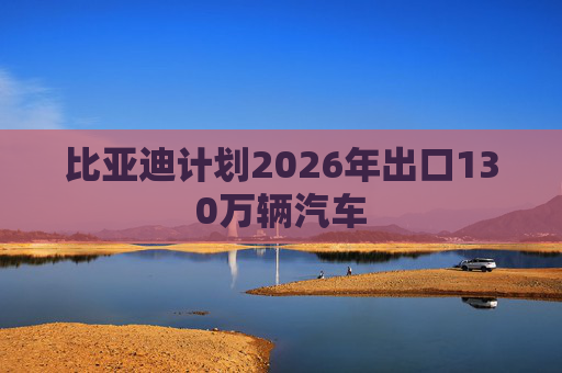 比亚迪计划2026年出口130万辆汽车