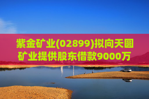 紫金矿业(02899)拟向天圆矿业提供股东借款9000万元  第1张