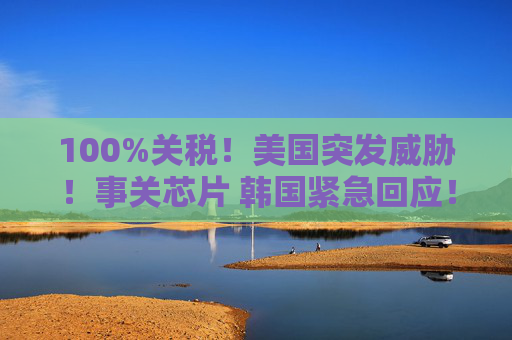 100%关税！美国突发威胁！事关芯片 韩国紧急回应！