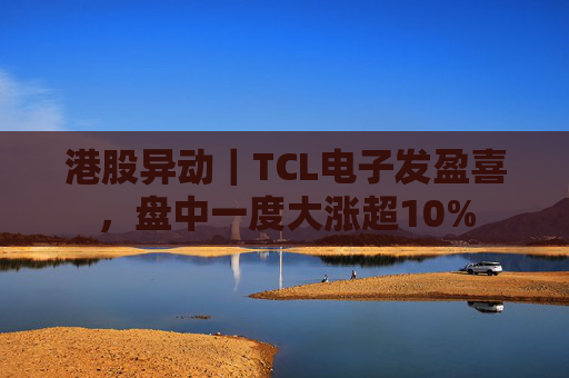 港股异动｜TCL电子发盈喜，盘中一度大涨超10%