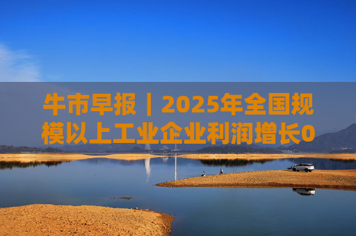 牛市早报｜2025年全国规模以上工业企业利润增长0.6%