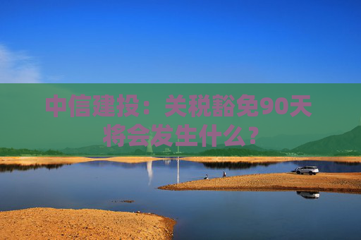 中信建投：关税豁免90天 将会发生什么？  第1张