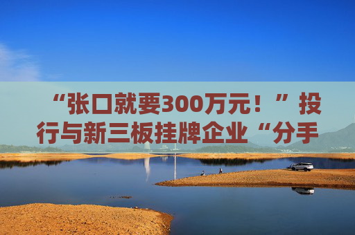 “张口就要300万元！”投行与新三板挂牌企业“分手费”之争调查