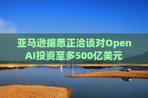 亚马逊据悉正洽谈对OpenAI投资至多500亿美元