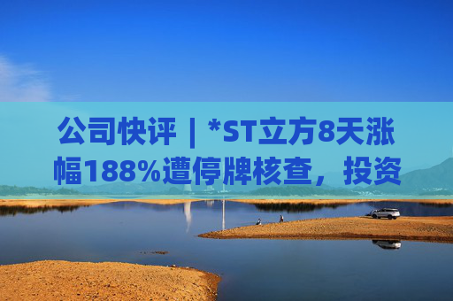 公司快评︱*ST立方8天涨幅188%遭停牌核查,投资者须注意三重危机