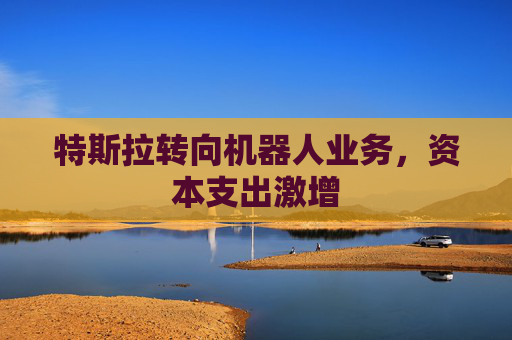 特斯拉转向机器人业务，资本支出激增