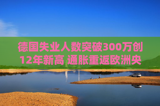 德国失业人数突破300万创12年新高 通胀重返欧洲央行目标之上