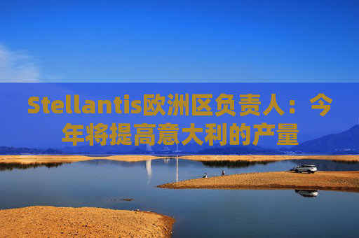 Stellantis欧洲区负责人：今年将提高意大利的产量