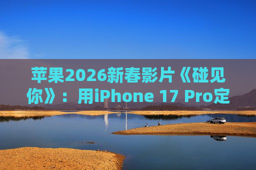 苹果2026新春影片《碰见你》:用iPhone 17 Pro定格温柔年味