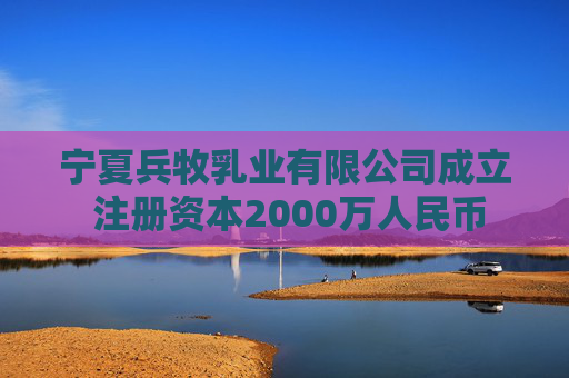 宁夏兵牧乳业有限公司成立 注册资本2000万人民币