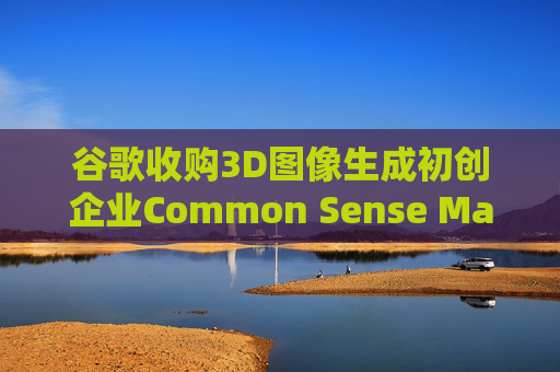 谷歌收购3D图像生成初创企业Common Sense Machines
