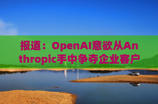 报道：OpenAI意欲从Anthropic手中争夺企业客户