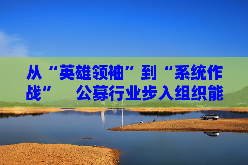 从“英雄领袖”到“系统作战”    公募行业步入组织能力竞争新阶段