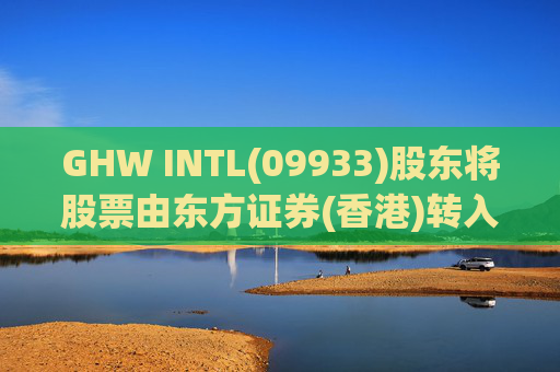 GHW INTL(09933)股东将股票由东方证券(香港)转入招银国际证券 转仓市值1.08亿港元
