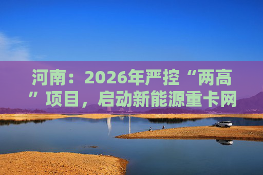 河南：2026年严控“两高”项目，启动新能源重卡网络建设