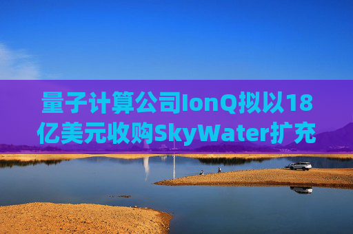 量子计算公司IonQ拟以18亿美元收购SkyWater扩充硬件实力