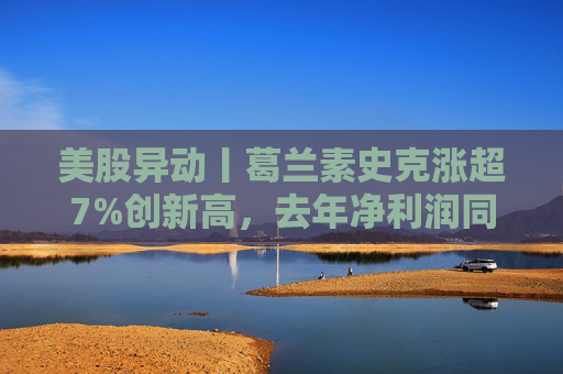 美股异动丨葛兰素史克涨超7%创新高,去年净利润同比翻倍+提高年度股息