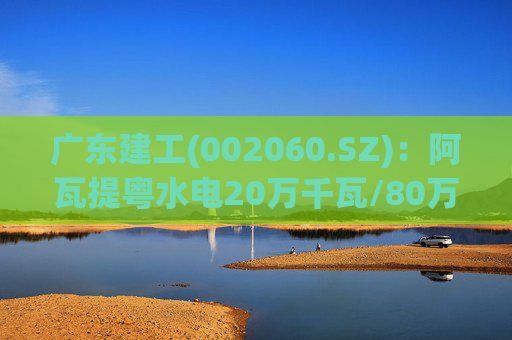 广东建工(002060.SZ):阿瓦提粤水电20万千瓦/80万千瓦时构网型储能项目并网运行