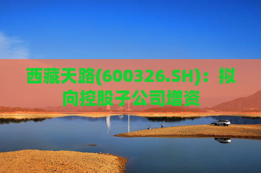 西藏天路(600326.SH)：拟向控股子公司增资