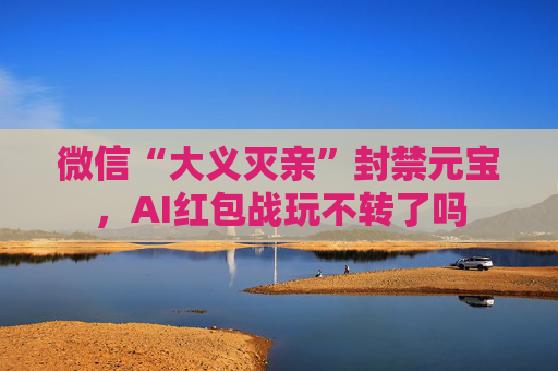 微信“大义灭亲”封禁元宝，AI红包战玩不转了吗