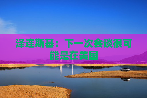 泽连斯基：下一次会谈很可能是在美国
