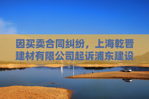 因买卖合同纠纷，上海乾晋建材有限公司起诉浦东建设等