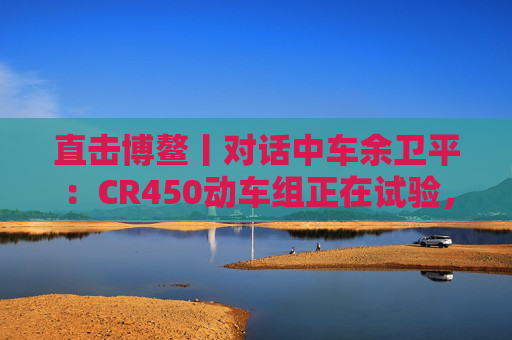 直击博鳌丨对话中车余卫平：CR450动车组正在试验，不久的将来就能坐上  第1张