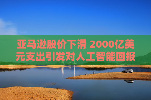 亚马逊股价下滑 2000亿美元支出引发对人工智能回报的担忧