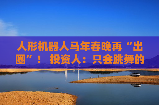 人形机器人马年春晚再“出圈”！ 投资人：只会跳舞的不投了 三条技术路线并行竞速，机器人要为场景落地