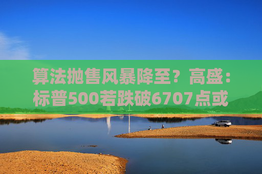 算法抛售风暴降至？高盛：标普500若跌破6707点或触发800亿美元系统性卖盘