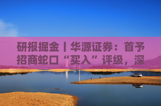 研报掘金丨华源证券：首予招商蛇口“买入”评级，深耕核心城市，央企平台优势凸显
