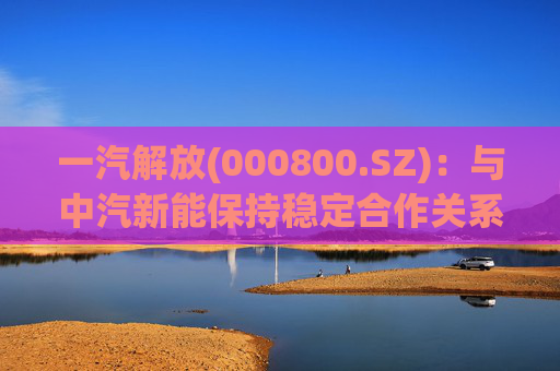 一汽解放(000800.SZ)：与中汽新能保持稳定合作关系
